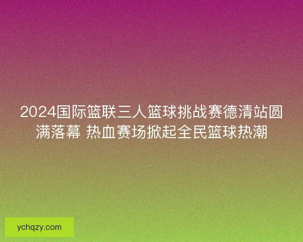 2024国际篮联三人篮球挑战赛德清站圆满落幕 热血赛场掀起全民篮球热潮