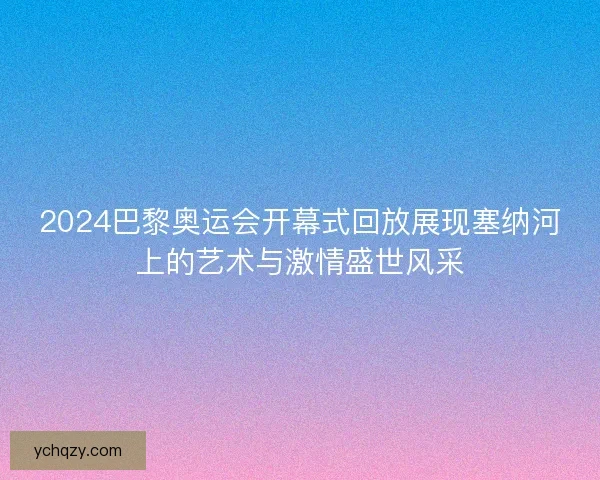 2024巴黎奥运会开幕式回放展现塞纳河上的艺术与激情盛世风采