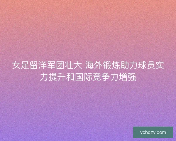 女足留洋军团壮大 海外锻炼助力球员实力提升和国际竞争力增强