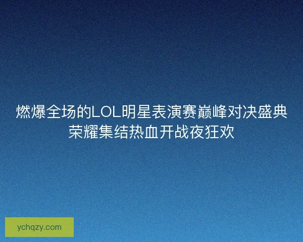 燃爆全场的LOL明星表演赛巅峰对决盛典荣耀集结热血开战夜狂欢