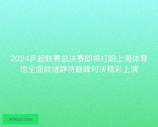 2024乒超联赛总决赛即将打响上海体育馆全面就绪静待巅峰对决精彩上演