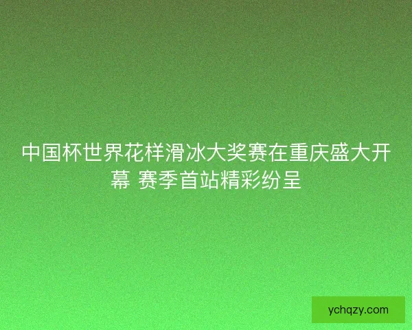 中国杯世界花样滑冰大奖赛在重庆盛大开幕 赛季首站精彩纷呈
