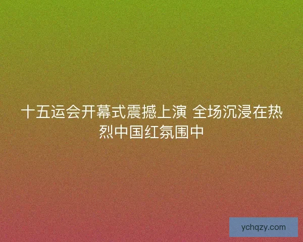 十五运会开幕式震撼上演 全场沉浸在热烈中国红氛围中