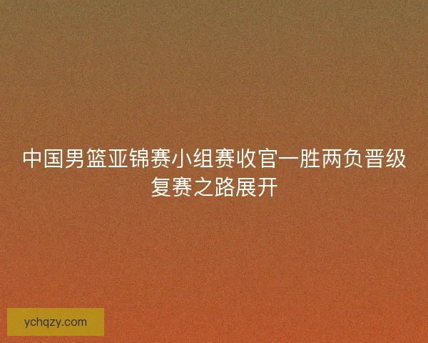中国男篮亚锦赛小组赛收官一胜两负晋级复赛之路展开
