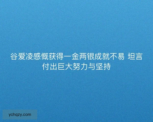 谷爱凌感慨获得一金两银成就不易 坦言付出巨大努力与坚持